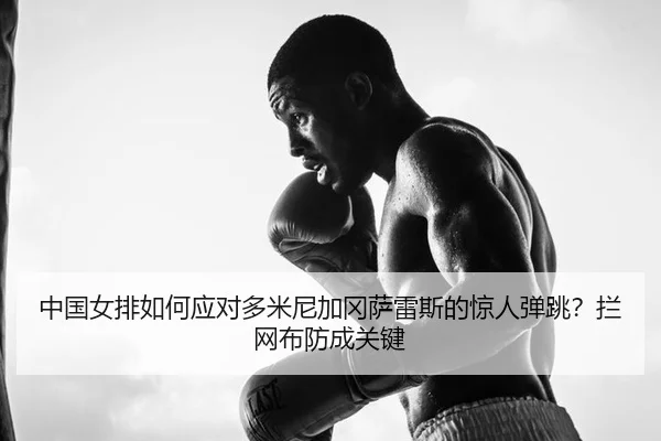 中国女排如何应对多米尼加冈萨雷斯的惊人弹跳？拦网布防成关键